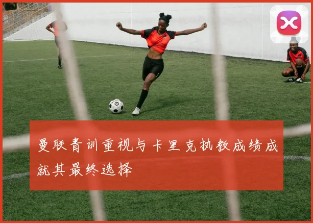 曼联青训重视与卡里克执教成绩成就其最终选择