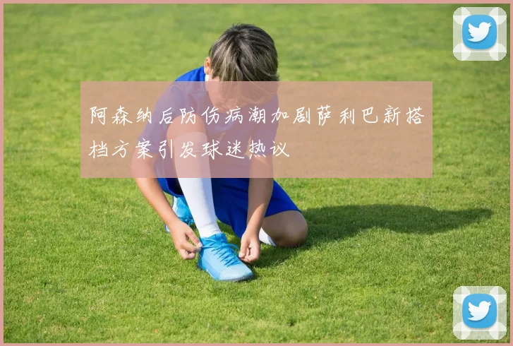 阿森纳后防伤病潮加剧萨利巴新搭档方案引发球迷热议