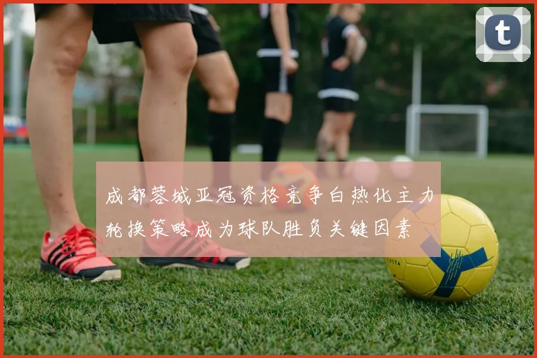 成都蓉城亚冠资格竞争白热化主力轮换策略成为球队胜负关键因素