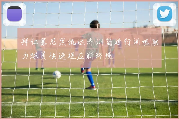 拜仁慕尼黑抵达济州岛进行训练助力球员快速适应新环境