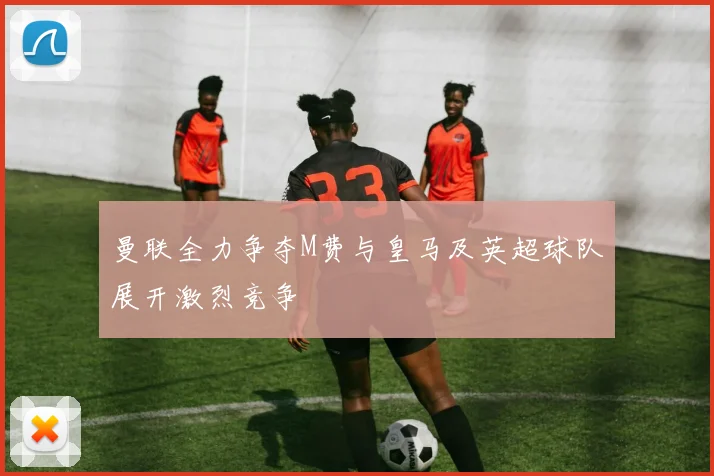 曼联全力争夺M费与皇马及英超球队展开激烈竞争