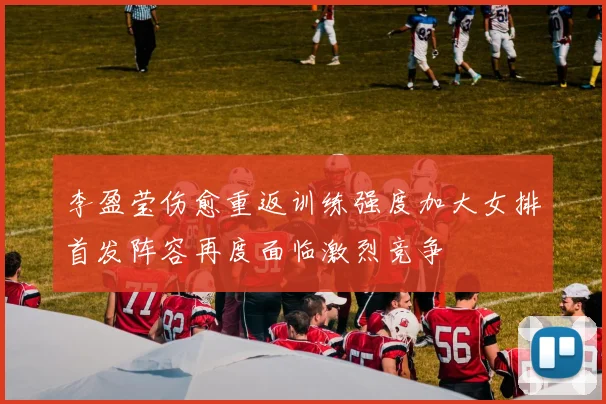 李盈莹伤愈重返训练强度加大女排首发阵容再度面临激烈竞争