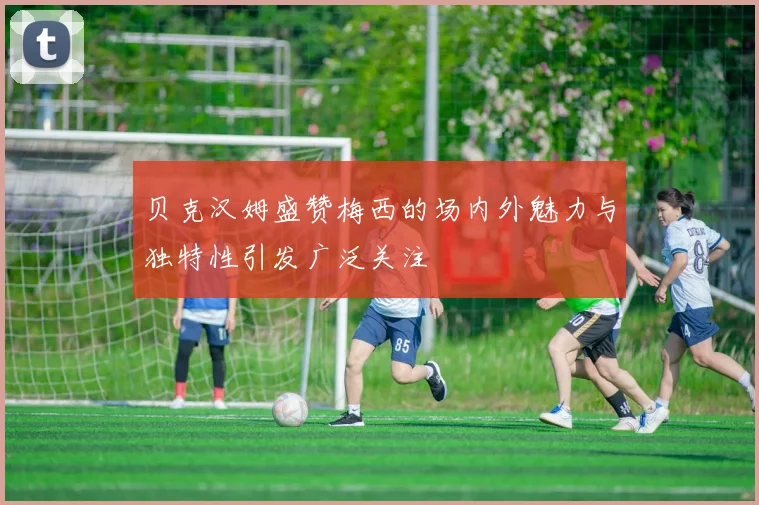 贝克汉姆盛赞梅西的场内外魅力与独特性引发广泛关注