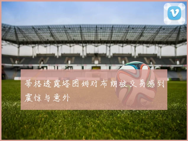 蒂格透露塔图姆对布朗被交易感到震惊与意外