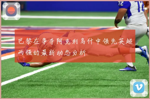 巴黎在争夺阿克利乌什中领先英超两强的最新动态分析