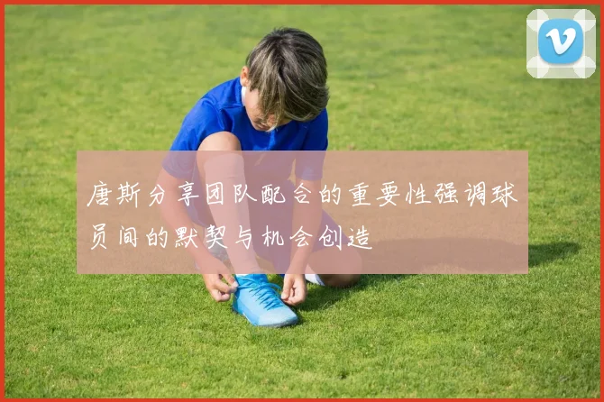 唐斯分享团队配合的重要性强调球员间的默契与机会创造