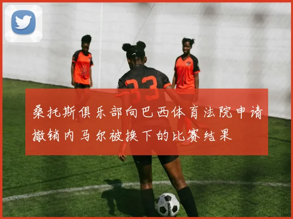 桑托斯俱乐部向巴西体育法院申请撤销内马尔被换下的比赛结果