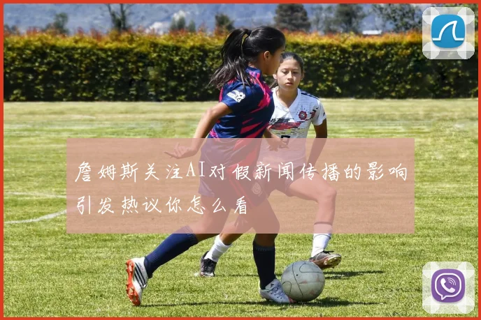 詹姆斯关注AI对假新闻传播的影响引发热议你怎么看