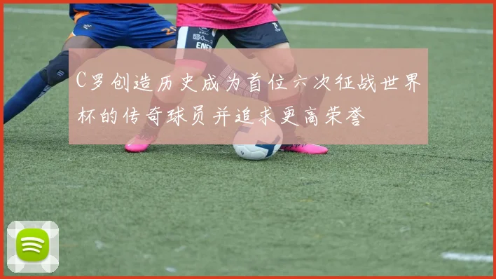 C罗创造历史成为首位六次征战世界杯的传奇球员并追求更高荣誉