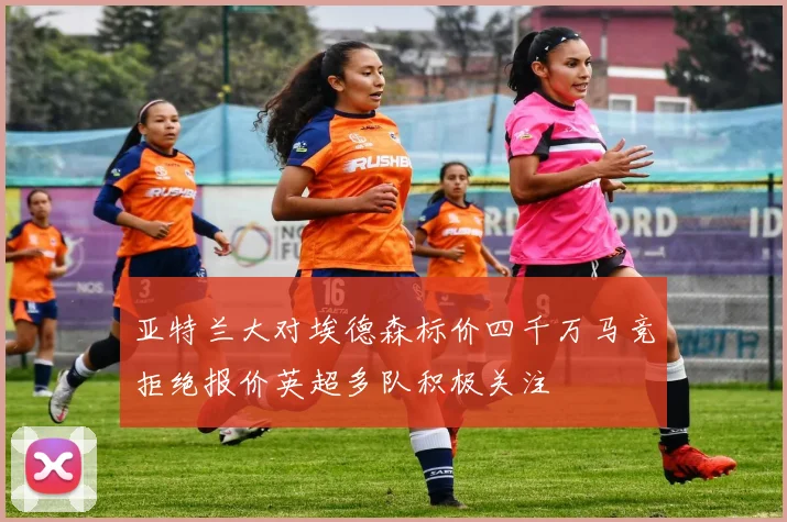 亚特兰大对埃德森标价四千万马竞拒绝报价英超多队积极关注