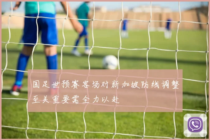 国足世预赛客场对新加坡防线调整至关重要需全力以赴