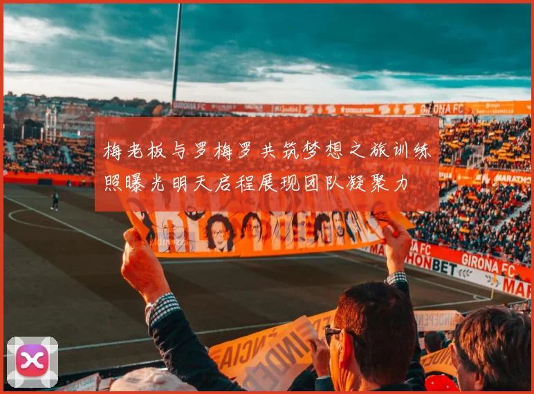 梅老板与罗梅罗共筑梦想之旅训练照曝光明天启程展现团队凝聚力