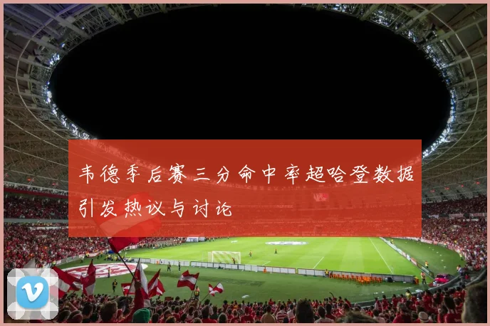 韦德季后赛三分命中率超哈登数据引发热议与讨论