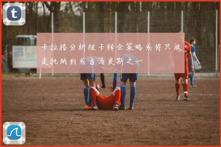 卡拉格分析纽卡转会策略或将只放走托纳利或吉马良斯之一
