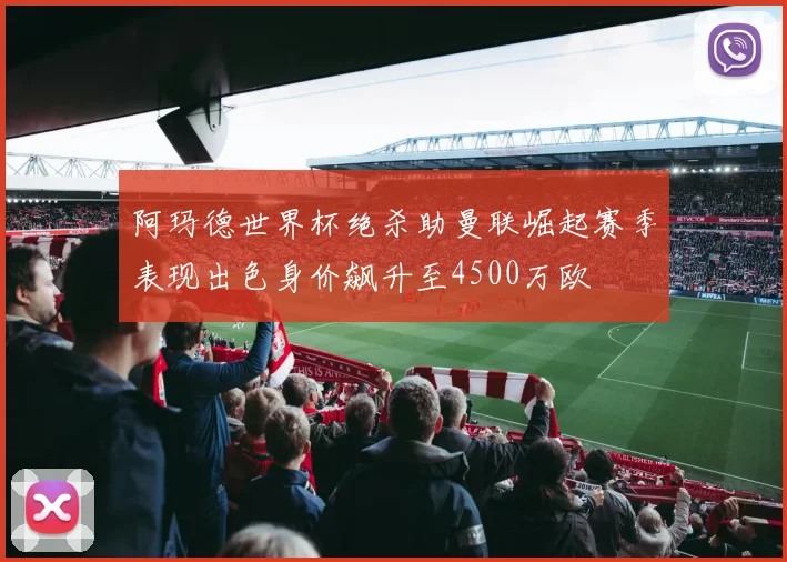 阿玛德世界杯绝杀助曼联崛起赛季表现出色身价飙升至4500万欧