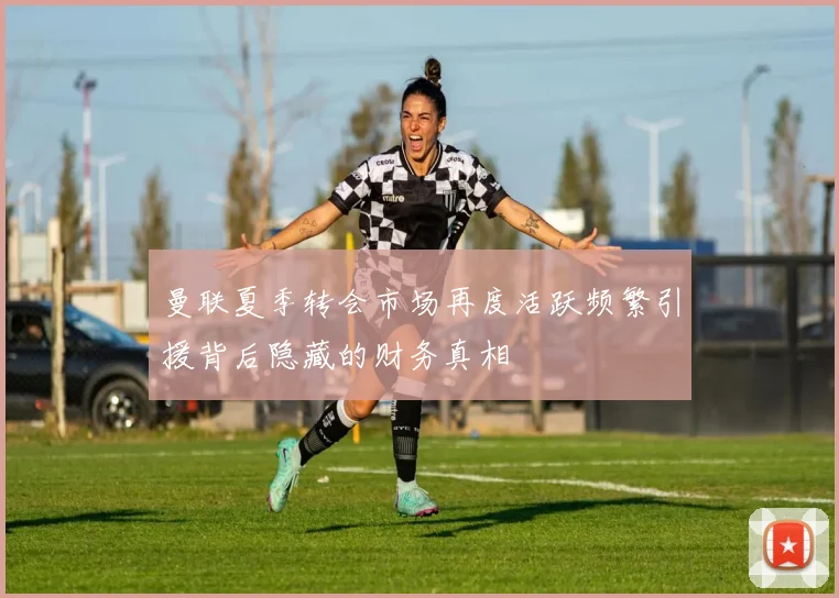 曼联夏季转会市场再度活跃频繁引援背后隐藏的财务真相