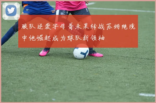 狼队逆袭字母哥未果转战苏姆绝境中他崛起成为球队新领袖
