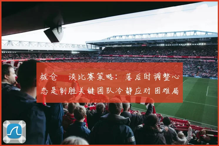 板仓滉谈比赛策略：落后时调整心态是制胜关键团队冷静应对困难局面