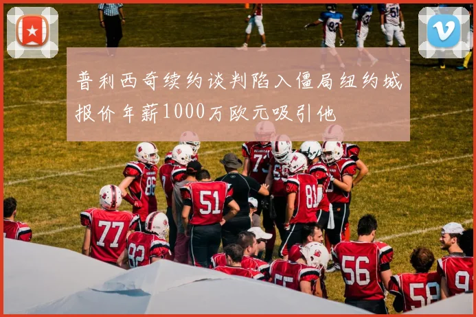 普利西奇续约谈判陷入僵局纽约城报价年薪1000万欧元吸引他