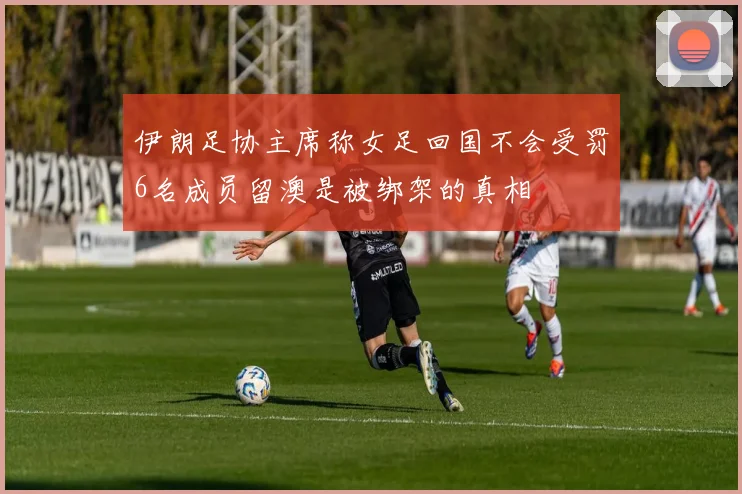 伊朗足协主席称女足回国不会受罚6名成员留澳是被绑架的真相