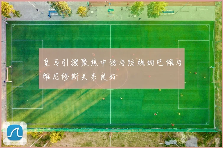 皇马引援聚焦中场与防线姆巴佩与维尼修斯关系良好