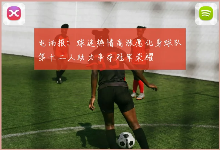 电讯报：球迷热情高涨愿化身球队第十二人助力争夺冠军荣耀